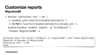 @danaluther
Customize reports
Migration80
> docker container run
-
-
rm 


-
v exakat_y2s:/usr/src/exakat/projects 


-
v $(PWD):/usr/src/exakat/projects/volume_src 


exakat/exakat exakat report
-
p Yii2Swivel 


-
format Migration80
-
v
 
