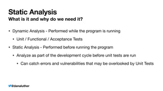 @danaluther
Static Analysis
What is it and why do we need it?
• Dynamic Analysis - Performed while the program is running
• Unit / Functional / Acceptance Tests
• Static Analysis - Performed before running the program
• Analyze as part of the development cycle before unit tests are run
• Can catch errors and vulnerabilities that may be overlooked by Unit Tests
 