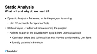 @danaluther
Static Analysis
What is it and why do we need it?
• Dynamic Analysis - Performed while the program is running
• Unit / Functional / Acceptance Tests
• Static Analysis - Performed before running the program
• Analyze as part of the development cycle before unit tests are run
• Can catch errors and vulnerabilities that may be overlooked by Unit Tests
• Identify patterns in the code
 