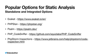 @danaluther
Popular Options for Static Analysis
Standalone and Integrated Options
• Exakat - https://www.exakat.io/en/

• PHPStan - https://phpstan.org/

• Psalm - https://psalm.dev/

• PHP_CodeSni
ff
er - https://github.com/squizlabs/PHP_CodeSni
ff
er

• PhpStorm Inspections - https://www.jetbrains.com/help/phpstorm/code-
inspection.html
 
