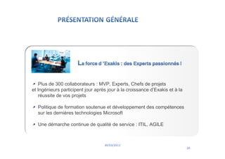 Plus de 300 collaborateurs : MVP, Experts, Chefs de projets
et Ingénieurs participent jour après jour à la croissance d’Exakis et à la
   réussite de vos projets

  Politique de formation soutenue et développement des compétences
  sur les dernières technologies Microsoft

  Une démarche continue de qualité de service : ITIL, AGILE
 