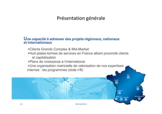 Présentation générale




  Clients Grands Comptes & Mid-Market
  Huit plates-formes de services en France alliant proximité clients
    et capitalisation
  Plans de croissance à l’international
  Une organisation matricielle de valorisation de nos expertises
internes : les programmes (slide n° 8)
 
