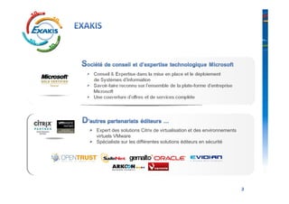 Société de conseil et d’expertises technologiques Microsoft
-Conseil & Expertise dans la mise en place et le déploiement de Systèmes
d’Information
-Savoir-faire reconnu sur l’ensemble de la plateforme d’entreprise Microsoft
-Une couverture d’offres et de services complète

D’autres partenariats éditeurs …
-Expert des solutionsExpert des solutions Citrix deet des environnements
                        Citrix de virtualisation virtualisation et des environnements
   virtuels VMware virtuels VMware différentes solutions éditeurs en sécurité
                      Spécialiste sur les
-Spécialiste sur les différentes solutions éditeurs en sécurité
 