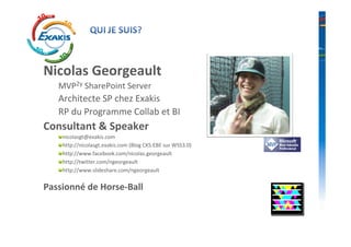 Nicolas Georgeault
   MVP2y SharePoint Server
   Architecte SP chez Exakis
   RP du Programme Collab et BI
Consultant & Speaker
    nicolasgt@exakis.com
    http://nicolasgt.exakis.com (Blog CKS:EBE sur WSS3.0)
    http://www.facebook.com/nicolas.georgeault
    http://twitter.com/ngeorgeault
    http://www.slideshare.com/ngeorgeault


Passionné de Horse-Ball
 