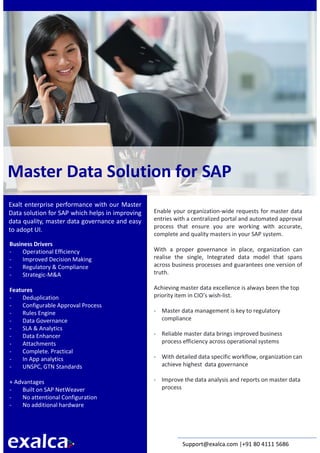 Exalca is a known SAP Innovation partner for
most of the Indian fortune business houses
Master Data Solution for SAP
Exalt enterprise performance with our Master
Data solution for SAP which helps in improving
data quality, master data governance and easy
to adopt UI.
Business Drivers
- Operational Efficiency
- Improved Decision Making
- Regulatory & Compliance
- Strategic-M&A
Features
- Deduplication
- Configurable Approval Process
- Rules Engine
- Data Governance
- SLA & Analytics
- Data Enhancer
- Attachments
- Complete. Practical
- In App analytics
- UNSPC, GTN Standards
+ Advantages
- Built on SAP NetWeaver
- No attentional Configuration
- No additional hardware
Enable your organization-wide requests for master data
entries with a centralized portal and automated approval
process that ensure you are working with accurate,
complete and quality masters in your SAP system.
With a proper governance in place, organization can
realise the single, Integrated data model that spans
across business processes and guarantees one version of
truth.
Achieving master data excellence is always been the top
priority item in CIO’s wish-list.
- Master data management is key to regulatory
compliance
- Reliable master data brings improved business
process efficiency across operational systems
- With detailed data specific workflow, organization can
achieve highest data governance
- Improve the data analysis and reports on master data
process
Support@exalca.com |+91 80 4111 5686
 