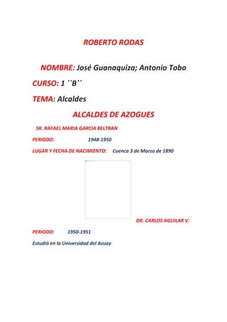 ROBERTO RODAS
NOMBRE: José Guanaquiza; Antonio Tobo
CURSO: 1 ``B``
TEMA: Alcaldes
ALCALDES DE AZOGUES
SR. RAFAEL MARIA GARCIA BELTRAN
PERIODO: 1948-1950
LUGAR Y FECHA DE NACIMIENTO: Cuenca 3 de Marzo de 1890
DR. CARLOS AGUILAR V.
PERIODO: 1950-1951
Estudió en la Universidad del Azuay
 