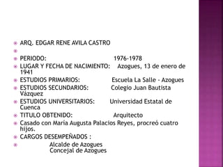  ARQ. EDGAR RENE AVILA CASTRO

 PERIODO: 1976-1978
 LUGAR Y FECHA DE NACIMIENTO: Azogues, 13 de enero de
1941
 ESTUDIOS PRIMARIOS: Escuela La Salle - Azogues
 ESTUDIOS SECUNDARIOS: Colegio Juan Bautista
Vázquez
 ESTUDIOS UNIVERSITARIOS: Universidad Estatal de
Cuenca
 TITULO OBTENIDO: Arquitecto
 Casado con María Augusta Palacios Reyes, procreó cuatro
hijos.
 CARGOS DESEMPEÑADOS :
 Alcalde de Azogues
Concejal de Azogues
 