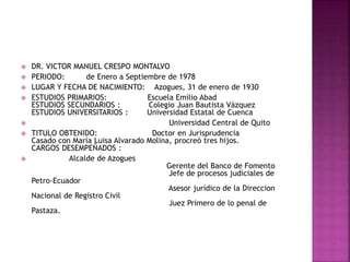  DR. VICTOR MANUEL CRESPO MONTALVO
 PERIODO: de Enero a Septiembre de 1978
 LUGAR Y FECHA DE NACIMIENTO: Azogues, 31 de enero de 1930
 ESTUDIOS PRIMARIOS: Escuela Emilio Abad
ESTUDIOS SECUNDARIOS : Colegio Juan Bautista Vázquez
ESTUDIOS UNIVERSITARIOS : Universidad Estatal de Cuenca
 Universidad Central de Quito
 TITULO OBTENIDO: Doctor en Jurisprudencia
Casado con María Luisa Alvarado Molina, procreó tres hijos.
CARGOS DESEMPEÑADOS :
 Alcalde de Azogues
Gerente del Banco de Fomento
Jefe de procesos judiciales de
Petro-Ecuador
Asesor jurídico de la Direccion
Nacional de Registro Civil
Juez Primero de lo penal de
Pastaza.
 