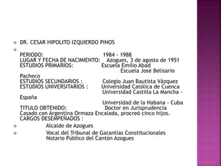  DR. CESAR HIPOLITO IZQUIERDO PINOS

PERIODO: 1984 - 1988
LUGAR Y FECHA DE NACIMIENTO: Azogues, 3 de agosto de 1951
ESTUDIOS PRIMARIOS: Escuela Emilio Abad
Escuela José Belisario
Pacheco
ESTUDIOS SECUNDARIOS : Colegio Juan Bautista Vázquez
ESTUDIOS UNIVERSITARIOS : Universidad Católica de Cuenca
Universidad Castilla La Mancha -
España
Universidad de la Habana - Cuba
TITULO OBTENIDO: Doctor en Jurisprudencia
Casado con Argentina Ormaza Encalada, procreó cinco hijos.
CARGOS DESEMPEÑADOS :
 Alcalde de Azogues
 Vocal del Tribunal de Garantías Constitucionales
Notario Público del Cantón Azogues
 