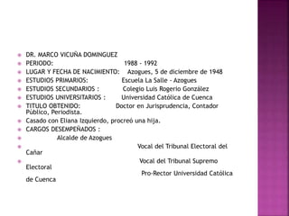  DR. MARCO VICUÑA DOMINGUEZ
 PERIODO: 1988 - 1992
 LUGAR Y FECHA DE NACIMIENTO: Azogues, 5 de diciembre de 1948
 ESTUDIOS PRIMARIOS: Escuela La Salle - Azogues
 ESTUDIOS SECUNDARIOS : Colegio Luis Rogerio González
 ESTUDIOS UNIVERSITARIOS : Universidad Católica de Cuenca
 TITULO OBTENIDO: Doctor en Jurisprudencia, Contador
Público, Periodista.
 Casado con Eliana Izquierdo, procreó una hija.
 CARGOS DESEMPEÑADOS :
 Alcalde de Azogues
 Vocal del Tribunal Electoral del
Cañar
 Vocal del Tribunal Supremo
Electoral
Pro-Rector Universidad Católica
de Cuenca
 