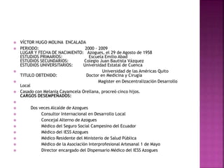  VÍCTOR HUGO MOLINA ENCALADA
 PERIODO: 2000 - 2009
LUGAR Y FECHA DE NACIMIENTO: Azogues, el 29 de Agosto de 1958
ESTUDIOS PRIMARIOS: Escuela Emilio Abad
ESTUDIOS SECUNDARIOS: Colegio Juan Bautista Vázquez
ESTUDIOS UNIVERSITARIOS: Universidad Estatal de Cuenca
 Universidad de las Américas Quito
TITULO OBTENIDO: Doctor en Medicina y Cirugía
 Magister en Descentralización Desarrollo
Local
 Casado con Melania Cayamcela Orellana, procreó cinco hijos.
CARGOS DESEMPEÑADOS:

 Dos veces Alcalde de Azogues
 Consultor Internacional en Desarrollo Local
 Concejal Alterno de Azogues
 Médico del Seguro Social Campesino del Ecuador
 Médico del IESS Azogues
 Médico Residente del Ministerio de Salud Pública
 Médico de la Asociación Interprofesional Artesanal 1 de Mayo
 Director encargado del Dispensario Médico del IESS Azogues
 