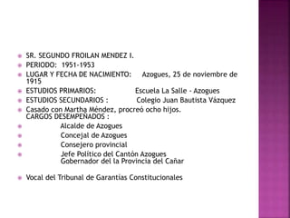  SR. SEGUNDO FROILAN MENDEZ I.
 PERIODO: 1951-1953
 LUGAR Y FECHA DE NACIMIENTO: Azogues, 25 de noviembre de
1915
 ESTUDIOS PRIMARIOS: Escuela La Salle - Azogues
 ESTUDIOS SECUNDARIOS : Colegio Juan Bautista Vázquez
 Casado con Martha Méndez, procreó ocho hijos.
CARGOS DESEMPEÑADOS :
 Alcalde de Azogues
 Concejal de Azogues
 Consejero provincial
 Jefe Político del Cantón Azogues
Gobernador del la Provincia del Cañar
 Vocal del Tribunal de Garantías Constitucionales
 