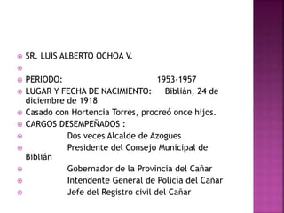  SR. LUIS ALBERTO OCHOA V.

 PERIODO: 1953-1957
 LUGAR Y FECHA DE NACIMIENTO: Biblián, 24 de
diciembre de 1918
 Casado con Hortencia Torres, procreó once hijos.
 CARGOS DESEMPEÑADOS :
 Dos veces Alcalde de Azogues
 Presidente del Consejo Municipal de
Biblián
 Gobernador de la Provincia del Cañar
 Intendente General de Policía del Cañar
 Jefe del Registro civil del Cañar
 
