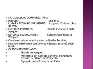  SR. GUILLERMO DOMINGUEZ TAPIA
 PERIODO: 1958-1959
LUGAR Y FECHA DE NACIMIENTO: Azogues, 12 de octubre
de 1923
 ESTUDIOS PRIMARIOS: Escuela Escuela La Salle -
Azogues
 ESTUDIOS SECUNDARIOS : Colegio Juan Bautista
Vázquez
 Casado en primer matrimonio con Bertha Recalde,
 segundo matrimonio con Dolorez Vázquez, procreó doce
hijos.
 CARGOS DESEMPEÑADOS :
 Alcalde de Azogues
 Presidente del Consejo Cantonal de Azogues
Gerente del Banco del Fomento
 Diputado de la Provincia del Cañar
 