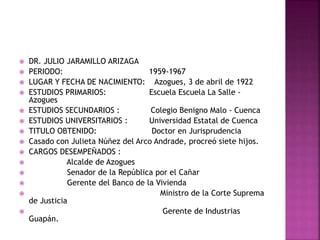  DR. JULIO JARAMILLO ARIZAGA
 PERIODO: 1959-1967
 LUGAR Y FECHA DE NACIMIENTO: Azogues, 3 de abril de 1922
 ESTUDIOS PRIMARIOS: Escuela Escuela La Salle -
Azogues
 ESTUDIOS SECUNDARIOS : Colegio Benigno Malo - Cuenca
 ESTUDIOS UNIVERSITARIOS : Universidad Estatal de Cuenca
 TITULO OBTENIDO: Doctor en Jurisprudencia
 Casado con Julieta Núñez del Arco Andrade, procreó siete hijos.
 CARGOS DESEMPEÑADOS :
 Alcalde de Azogues
 Senador de la República por el Cañar
 Gerente del Banco de la Vivienda
 Ministro de la Corte Suprema
de Justicia
 Gerente de Industrias
Guapán.
 
