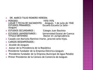  DR. MARCO TULIO ROMERO HEREDIA
 PERIODO: 1970-1976
LUGAR Y FECHA DE NACIMIENTO: Azogues, 1 de julio de 1940
ESTUDIOS PRIMARIOS: Escuela Escuela La Salle -
Azogues
 ESTUDIOS SECUNDARIOS : Colegio Juan Bautista
 ESTUDIOS UNIVERSITARIOS : Universidad Estatal de Cuenca
TITULO OBTENIDO: Doctor en Jurisprudencia
 Casado con Maricela Ramírez Iriarte, procreó ocho hijos.
 CARGOS DESEMPEÑADOS :
 Alcalde de Azogues
 Asesor de la Presidencia de la República
 Presidente fundador de la Empresa Eléctrica Azogues
 Presidente fundador de la Empresa Municipal de Agua Potable
 Primer Presidente de la Cámara de Comercio de Azogues
 