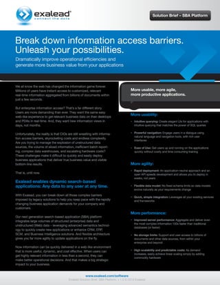 Solution Brief – SBA Platform




Break down information access barriers.
Unleash your possibilities.
Dramatically improve operational efficiencies and
generate more business value from your applications



We all know the web has changed the information game forever.
Millions of users have instant access to customized, relevant                          More usable, more agile,
real-time information aggregated from billions of documents within                     more productive applications.
just a few seconds.

But enterprise information access? That’s a far different story.
Users are more demanding than ever. They want the same easy
web-like experience to get relevant business data on their desktops
                                                                                       More usability:
and PDAs in real-time. And, they want new information views in                        • Intuitive querying: Create elegant UIs for applications with
days, not months.                                                                       intuitive querying that matches the power of SQL queries


Unfortunately, the reality is that CIOs are still wrestling with informa-             • Powerful navigation: Engage users in a dialogue using
                                                                                        natural language and navigation tools, with rich user
tion access barriers, skyrocketing costs and endless complexity.
                                                                                        interfaces
Are you trying to manage the explosion of unstructured data
sources, the volume of siloed information, inefficient batch report-                  • Ease of Use: Get users up and running on the applications
ing, complex data warehouses, and escalating hardware costs?                            quickly without costly and time consuming training
These challenges make it difficult to quickly and easily deploy
business applications that deliver true business value and visible
bottom-line results.                                                                   More agility:
                                                                                      • Rapid deployment: An application-neutral approach and an
That is, until now.                                                                     open API speeds development and allows you to deploy in
                                                                                        weeks, not years
Exalead enables dynamic search-based
applications: Any data to any user at any time.                                       • Flexible data model: No fixed schema limits so data models
                                                                                        evolve naturally as your requirements change
With Exalead, you can break down all those complex barriers
                                                                                      • Quick, simple integration: Leverages all your existing services
imposed by legacy solutions to help you keep pace with the rapidly                      and frameworks
changing business application demands for your company and
customers.
                                                                                       More performance:
Our next generation search-based application (SBA) platform
integrates large volumes of structured (enterprise) data and                          • Improved server performance: Aggregate and deliver even
                                                                                        the most complex information 100x faster than traditional
unstructured (Web) data – leveraging advanced semantics technol-
                                                                                        databases (or faster)
ogy to quickly create new applications or enhance CRM, ERP,
SCM, and Business Intelligence solutions. And flexible architecture                   • No storage limits: Support end user access to billions of
gives you far more agility to update applications on the fly.                           documents and other data sources, from within your
                                                                                        enterprise and beyond
Now information can be quickly delivered in a web-like environment
that is more useful, dynamic, and cost effective. When users can                      • High scalability and predictable costs: As demand
                                                                                        increases, easily achieve linear scaling simply by adding
get highly relevant information in less than a second, they can
                                                                                        commodity hardware
make better operational decisions. And that makes a big strategic
impact to your business.


                                                     www.exalead.com/software
                                        Exalead Solution Brief: SBA Platform, v 1.0 © 2010 Exalead
 