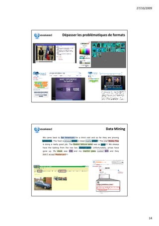 27/10/2009




                    Dépasser les problématiques de formats




                                                                 Data Mining

We came back to Bar Americain for a third visit and so far they are proving
greatness. The food is always great, I mean really great!!! The chef Bobby Flay
is doing a really good job. The Boston lettuce salad was so good!!! We always
have the tasting from the raw bar, always good! Unfortunately, prices have
gone up. My steak was 22$ and my martini glass costed $14 and they
didn’t accept Mastercard!!!




                                                                                         14
 