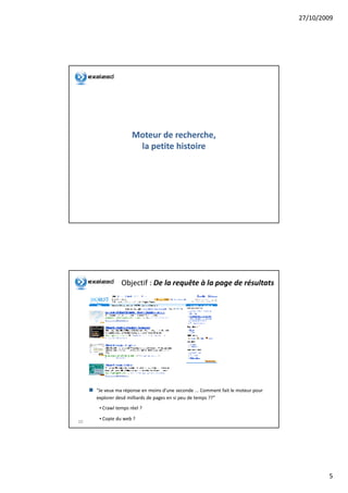 27/10/2009




                     Moteur de recherche,
                               recherche,
                      la petite histoire




                Objectif : De la requête à la page de résultats




     “Je veux ma réponse en moins d'une seconde ... Comment fait le moteur pour
     explorer desd milliards de pages en si peu de temps ??”
      • Crawl temps réel ?

      • Copie du web ?
10




                                                                                          5
 