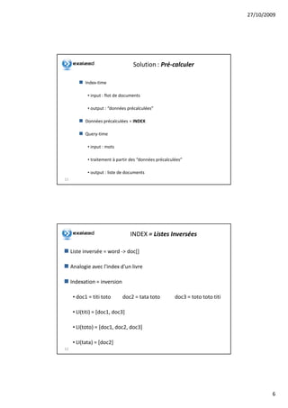 27/10/2009




                                    Solution : Pré-calculer

            Index-time

             • input : flot de documents

             • output : “données précalculées”

            Données précalculées = INDEX

            Query-time

             • input : mots

             • traitement à partir des “données précalculées”

             • output : liste de documents
11




                                  INDEX = Listes Inversées

     Liste inversée = word -> doc[]

     Analogie avec l'index d'un livre

     Indexation = inversion

      • doc1 = titi toto      doc2 = tata toto           doc3 = toto toto titi

      • LI(titi) = [doc1, doc3]

      • LI(toto) = [doc1, doc2, doc3]

      • LI(tata) = [doc2]
12




                                                                                         6
 