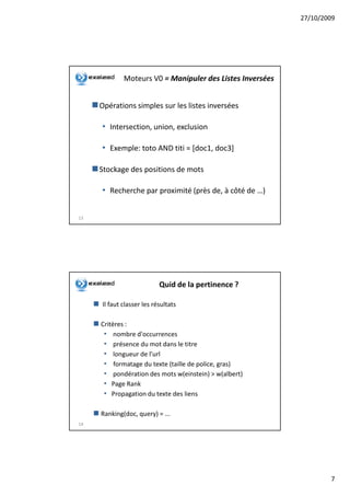 27/10/2009




             Moteurs V0 = Manipuler des Listes Inversées


     Opérations simples sur les listes inversées

     • Intersection, union, exclusion

     • Exemple: toto AND titi = [doc1, doc3]

     Stockage des positions de mots

     • Recherche par proximité (près de, à côté de …)

13




                           Quid de la pertinence ?

     Il faut classer les résultats

     Critères :
      • nombre d'occurrences
      • présence du mot dans le titre
      • longueur de l'url
      • formatage du texte (taille de police, gras)
      • pondération des mots w(einstein) > w(albert)
      • Page Rank
      • Propagation du texte des liens

     Ranking(doc, query) = ...
14




                                                                   7
 
