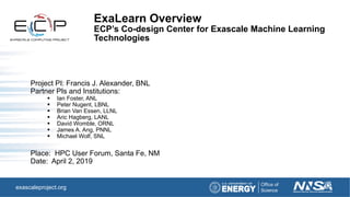 exascaleproject.org
ExaLearn Overview
ECP’s Co-design Center for Exascale Machine Learning
Technologies
Project PI: Francis J. Alexander, BNL
Partner PIs and Institutions:
▪ Ian Foster, ANL
▪ Peter Nugent, LBNL
▪ Brian Van Essen, LLNL
▪ Aric Hagberg, LANL
▪ David Womble, ORNL
▪ James A. Ang, PNNL
▪ Michael Wolf, SNL
Place: HPC User Forum, Santa Fe, NM
Date: April 2, 2019
 