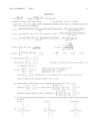 Lista 7 de C´lculo I
            a                               2010-2                                                                                                                          14


                                                                             RESPOSTAS
           √          √                              √              √
                 16 − 9                                  9 + ∆t −       9                   1
  1. (a)                ;               (b) lim                             = s′ (9) =        m/seg.
                 16 − 9                      ∆t→0            ∆t                             6
  2. Sendo V = volume, V ′ (5) = 100π cm3 /cm.                                                   3. (a) 128 m/seg;          (b) 8 seg     (c) 1024 m
             ′
  4. (a) s (1/4) = −12 < 0 ⇒ sentido: ve´ıculo se aproxima da referˆncia, rumo oeste, com velocidade escalar de 12
                                                                   e
     km/h; (b) 8 km ` leste da referˆncia.
                      a             e
                  ` 2 ´                 ´−3/4                     ´1/4
                   cos x (1/4) 2x4 + 2x       (8x + 2) − 2x4 + 2x                                                               4x3 + 1 cos x + 8 x4 + 1 sen x
                              `                         `                                                                   `          ´         `      ´
                                                                       (2 cos x)(− sen x)
  5. f ′ (x) =                                                                                                          =
                                                                 cos4 x                                                       2 (2x4 + 2x)3/4 cos3 x
                                                                                                                 2 3x2 + 2 ( sen 2x) + 6 x3 + 2x (cos 2x)
                                                                                                                  `       ´             `        ´
                                                    ´−1/3 ` 2                           ´2/3
  6. f ′ (x) = ( sen 2x)(2/3) x3 + 2x                      3x + 2 + (cos 2x)(2) x3 + 2x
                                        `                        ´             `
                                                                                             =
                                                                                                                                    3 (x3 + 2x)1/3
                   ` 4  ´5/2 ` 2                             ´3/2 ` 3 ´
                              3u − 6u − u3 − 3u2 (5/2) u4 + 1
                                     ´ `        ´     `
                    u +1                                         ) 4u                                                 −7u6 + 24u5 + 3u2 − 6u
  7. F ′ (u) =                                                        5
                                                                                                                 =
                                                           (u4 + 1)                                                  (u4 + 1)7/2
                                                                                                                           1
                                                                                                                      1+ √
                                                                                                                          2 x
                                                                                                                 1+ p       √
                   1                       2                                                                         2 x+ x
  8. G′ (r) =        (2r + 2)−4/5 (2) = p                                                                  ′
                                                                                                      9. f (x) = q
                   5                   5 (2r + 2)4
                                        5                                                                              p     √
                                                                                                                2 x+ x+ x
                  (
                                     1    4     1                                                       √
       ′              3x2 sen           − 2 cos 4            ,    x=0                                     3                      1                                      9
 10. f (x) =                         x4  x     x                                                    11.          12. 1       13.                              14.
                      0                                      ,    x=0                                    3                       2                                      7
                                    
                                         0,           x < −1
 15.   (a) (f ◦ g)(x) =
                                         1 − x2 ,     x ≥ −1
                                     
                           0,    x < −1
       (b) (f ◦ g)′ (x) =                                                                       ∃(f ◦ g)′ (−1)       pois (f ◦ g)′ (−1) = 0 = (f ◦ g)′ (−1) = 2
                                                                                                                                 −                   +
                           −2x, x > −1
           D = dom(f ◦ g)′ = R − {−1}
                     8
                     < 0,   x < −1                                      ∃ g ′ (−1) pois g− (−1) = 0 = g+ (−1) = −1 e
                                                                                          ′             ′

       (c) g ′ (x) =   −1, −1 < x < 0                                       ′           ′             ′
                                                                        ∃ g (0) pois g− (0) = −1 = g+ (0) = 1
                       1,   x>0                                         Logo dom (g ′ ) = R − {−1, 0}
                     :
                     
                       0,     x<0
           f ′ (x) =                Logo dom                            (f ′ ◦ g) = {x ∈ (dom g) = R; y = g(x) ∈ (dom f ′ ) = R} = R
                       −2x, x ≥ 0

             Como C = (dom (f ′ ◦ g)) ∩ (dom (g ′ )), temos C = R − {−1, 0}.


       (d) Visando aplicar a regra da cadeia, vamos calcular primeiro f ′ (g(x)) em C = R − {−1, 0}:
                        8                                        8 ′
                        < 1,      x < −1                         < f (1) = −2,                 x < −1
                                                        ′
           Como g(x) =      |x|, −1 < x < 0 temos f (g(x)) =         f ′ (|x|) = −2|x| = 2x,   −1 < x < 0 .
                                                                 : ′
                            |x|, x > 0                               f (|x|) = −2|x| = −2x, x > 0
                        :
                                                                       8
                                                                       < −2 × 0 = 0,            x < −1
                                               ′       ′       ′
           Aplicando a regra da cadeia: (f ◦ g) (x) = f (g(x))g (x) =       (2x) × (−1) = −2x, −1 < x < 0
                                                                            (−2x) × (1) = −2x, x > 0
                                                                       :

       (e) (f ◦ g)′ (x) s˜o iguais nos pontos comuns de D e C, mas n˜o ´ poss´ aplicar a regra da cadeia para calcular
                         a                                          a e      ıvel
           (f ◦ g)′ (0).
             y = g(x)                                                       y = f (x)                                                 y = (f ◦ g)(x)
                               y                                                            y                                                         y


                           4                                                            4                                                         4

                           2                                                            2                                                         2
       (f)
                           0                 x                                          0                 x                                       0                 x
             –4 –3 –2              1 2 3 4                                  –4 –3 –2            1 2 3 4                               –4 –3 –2            1 2 3 4

                          –2                                                           –2                                                        –2

                        –4                                                             –4                                                        –4
 