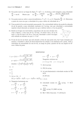 Lista 9 de C´lculo I
            a             2010-2                                                                       17


 10. Um ponto move-se ao longo da elipse x2 + 4y 2 = 1. A abcissa x est´ variando a uma velocidade
                                                                       a
     dx                                dy      x sen 4t         d2 y     sen 2 4t + 16xy 2 cos 4t
        = sen 4t.  Mostre que      (a)     =−              (b) 2 = −                              .
     dt                                 dt         4y           dt                 16y 3
                                                                                dx
 11. Um ponto move-se sobre a semi-circunferˆncia x2 + y 2 = 5, y ≥ 0. Suponha
                                            e                                      > 0. Determine
                                                                                dt
     o ponto da curva em que a velocidade de y seja o dobro da velocidade de x.

 12. Uma escada de 8 m est´ encostada numa parede. Se a extremidade inferior da escada for afastada
                           a
     do p´ da parede a uma velocidade constante de 2 m/seg, com que velocidade a extremidade
         e
     superior estar´ descendo no instante em que a inferior estiver a 3 m da parede?
                   a
                                                                                        agua
                                                                                        ´
 13. Enche-se de ´gua um reservat´rio, cuja forma ´ de um cone circular reto
                  a               o               e                                             10 m
     (veja a ﬁgura), a uma taxa de 0, 1 m3 /seg. O v´rtice est´ a 15 m do
                                                      e        a
     topo e o raio do topo ´ de 10 m. Com que velocidade o n´ h da ´gua
                           e                                 ıvel      a             15 m

     est´ subindo no instante em que h = 5 m?
        a                                                                                   h



 14. O raio de luz de um farol, que est´ situado a 3 km de uma praia reta, faz 8 rpm (rota¸˜es por
                                       a                                                  co
     minuto). Considere a altura do farol desprez´ em rela¸˜o a sua distˆncia at´ a praia. Ache a
                                                 ıvel       ca           a        e
     velocidade da extremidade do raio de luz, ao longo da praia, quando ele faz um ˆngulo de 45◦
                                                                                    a
     com a linha da praia.



                                          RESPOSTAS
                     √                                       √              √
                 −1 − 1 + 4x − 4x2                            6                2
  1. y = f (x) =                                       x=−        e y=−          .
                        2x                                   4               4
                     √
                 −1 + 1 + 4x − 4x2                     Tangentes verticais em:
     y = g(x) =                    ;
                       2x                              x = 1 e y = 0;    x = −1 e y = 0.
                   √                 √
                 1− 2              1+ 2
     dom´
        ınio =     2 ,0       0,     2
                                                  7. 10, 6 cm/min
  2. −1
                                                  8. 278, 54 m/seg
  3. 0
     1                                            9. (a) est´ diminuindo ` velocidade escalar de 750
                                                            a            a
  4.                                                 mi/h
     4
  5. (a) y = 2x − 1                             (b) 20 min
              √       √          √       √
     (b) y = 3 3 x − 3 3 e y = −3 3 x + 3 3 11. (−2, 1)
  6. Tangentes horizontais em:                                              6
         √            √                          12. velocidade escalar de √    m/seg            ∼ 80, 9
                                                                                                 =
           6            2                                                    55
     x=        e y=       ;
          4            4                             cm/seg
         √              √
           6               2                            0, 9
     x=        e y=−         ;                   13.         m/seg ∼ 0, 2865 cm/seg
                                                                   =
          4              4                             100π
           √            √
             6             2
     x=−        e y=         ;                   14. 96π ∼ 301, 6 km/min ∼ 5, 03 km/h
                                                         =               =
            4            4
 