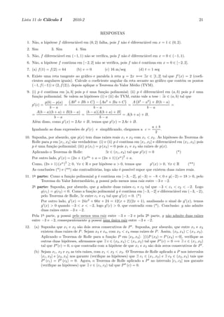 Lista 11 de C´lculo I
             a                     2010-2                                                                              21


                                                       RESPOSTAS

  1. N˜o, a hip´tese f diferenci´vel em (0, 2) falha, pois f n˜o ´ diferenci´vel em x = 1 ∈ (0, 2).
      a        o                a                             a e           a
  2. Sim           3. Sim           4. Sim
  5. N˜o, f diferenci´vel em (−1, 1) n˜o se veriﬁca, pois f n˜o ´ diferenci´vel em x = 0 ∈ (−1, 1).
      a              a                a                      a e           a
  6. N˜o, a hip´tese f cont´
      a        o           ınua em [−2, 2] n˜o se veriﬁca, pois f n˜o ´ cont´
                                            a                      a e      ınua em x = 0 ∈ [−2, 2].
  7. (a) f (1) = f (2) = 64         (b) v = 0            (c) 16 m/seg            (d) t = 1 seg
  8. Existe uma reta tangente ao gr´ﬁco e paralela ` reta y = 2x ⇐⇒ ∃x ∈ [1, 2] tal que f ′ (x) = 2 (coeﬁ-
                                        a              a
     cientes angulares iguais). Calcule o coeﬁciente angular da reta secante ao gr´ﬁco que cont´m os pontos
                                                                                  a            e
     (−1, f (−1)) e (2, f (2)), depois aplique o Teorema do Valor M´dio (TVM).
                                                                   e
  9. (i) p ´ cont´
            e    ınua em [a, b] pois p ´ uma fun¸ao polinomial; (ii) p ´ diferenci´vel em (a, b) pois p ´ uma
                                       e        c˜                     e          a                      e
     fun¸ao polinomial. Se valem as hip´teses (i) e (ii) do TVM, ent˜o vale a tese : ∃c ∈ (a, b) tal que
         c˜                              o                           a
             p(b) − p(a)       Ab2 + Bb + C − Aa2 + Ba + C              A b2 − a2 + B(b − a)
       p′ (c) =          =                                            =                            =
                b−a                           b−a                                 b−a
        A(b − a)(b + a) + B(b − a)       (b − a)[A(b + a) + B]
     =                                =                           = A(b + a) + B.
                   b−a                           b−a
     Al´m disso, como p′ (x) = 2Ax + B, temos que p′ (c) = 2Ac + B.
       e
                                                                                      a+b
     Igualando as duas express˜es de p′ (c) e simpliﬁcando, chegamos a c =
                                  o                                                         .
                                                                                         2
 10. Suponha, por absurdo, que p(x) tem duas ra´ reais x1 e x2 com x1 < x2 . As hip´teses do Teorema de
                                                      ızes                                       o
     Rolle para p em [x1 , x2 ] s˜o verdadeiras: (i) e (ii) p ´ cont´
                                 a                            e     ınua em [x1 , x2 ] e diferenci´vel em (x1 , x2 ) pois
                                                                                                  a
     p ´ uma fun¸ao polinomial; (iii) p (x1 ) = p (x2 ) = 0 pois x1 e x2 s˜o ra´ de p(x).
       e         c˜                                                        a      ızes
       Aplicando o Teorema de Rolle:                      ∃c ∈ (x1 , x2 ) tal que p′ (c) = 0             (*)
                         ′                   2n                     n 2
       Por outro lado, p (x) = (2n + 1)x          + a = (2n + 1) (x ) + a.
                             n 2
       Como, (2n + 1) (x ) ≥ 0, ∀x ∈ R e por hip´tese a > 0, temos que
                                                o                                        p′ (x) > 0, ∀x ∈ R    (**)
       As conclus˜es (*) e (**) s˜o contradit´rias, logo n˜o ´ poss´ supor que existem duas ra´ reais.
                 o               a           o            a e      ıvel                       ızes
 11. 1a parte: Como a fun¸ao polinomial g ´ cont´
                         c˜                e     ınua em [−3, −2], g(−3) = −8 < 0 e g(−2) = 18 > 0, pelo
          Teorema do Valor Intermedi´rio, g possui pelo menos uma raiz entre −3 e −2.
                                    a
       2a parte: Suponha, por absurdo, que g admite duas ra´      ızes c1 e c2 tal que −3 < c1 < c2 < −2. Logo
            g(c1 ) = g(c2 ) = 0. Como a fun¸ao polinomial g ´ cont´
                                           c˜               e        ınua em [−3, −2] e diferenci´vel em (−3, −2),
                                                                                                 a
            pelo Teorema de Rolle, ∃c entre c1 e c2 tal que g ′ (c) = 0. (*)
            Por outro lado, g ′ (x) = 24x2 + 60x + 24 = 12(x + 2)(2x + 1), analisando o sinal de g ′ (x), temos
            g ′ (x) > 0 quando −3 < x < −2, logo g ′ (c) > 0, que contradiz com (*). Conclus˜o: g n˜o admite
                                                                                                 a      a
            duas ra´ entre −3 e −2.
                     ızes
       Pela 1a parte, g possui pelo menos uma raiz entre −3 e −2 e pela 2a parte, g n˜o admite duas ra´
                                                                                     a                ızes
       entre −3 e −2, consequentemente g possui uma unica raiz entre −3 e −2.
                                                     ´
 12.    (a) Suponha que x1 e x2 s˜o dois zeros consecutivos de P ′ . Suponha, por absurdo, que entre x1 e x2
                                     a
            existem duas ra´ de P . Sejam x3 e x4 , com x3 < x4 essas ra´ de P . Assim, (x3 , x4 ) ⊂ (x1 , x2 ).
                              ızes                                           ızes
            Aplicando o Teorema de Rolle para a fun¸ao P em [x3 , x4 ]: [(i)P (x3 ) = P (x4 ) = 0], veriﬁque as
                                                        c˜
            outras duas hip´teses, aﬁrmamos que ∃ c ∈ (x3 , x4 ) ⊂ (x1 , x2 ) tal que P ′ (c) = 0 =⇒ ∃ c ∈ (x1 , x2 )
                              o
            tal que P ′ (c) = 0, o que contradiz com a hip´tese de que x1 e x2 s˜o dois zeros consecutivos de P ′ .
                                                          o                       a
        (b) Sejam x1 , x2 e x3 as trˆs ra´
                                         e   ızes, com x1 < x2 < x3 . O Teorema de Rolle aplicado a P nos intervalos
            [x1 , x2 ] e [x2 , x3 ] nos garante (veriﬁque as hip´teses) que ∃ c1 ∈ (x1 , x2 ) e ∃ c2 ∈ (x2 , x3 ) tais que
                                                                o
            P ′ (c1 ) = P ′ (c2 ) = 0. Agora, o Teorema de Rolle aplicado a P ′ no intervalo [c1 , c2 ] nos garante
            (veriﬁque as hip´teses) que ∃ c ∈ (c1 , c2 ) tal que P ′′ (c) = 0.
                                  o
 