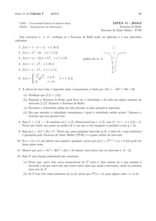 Lista 11 de C´lculo I
             a                2010-2                                                                   20


   UFES - Universidade Federal do Esp´
                                     ırito Santo                                  LISTA 11 - 2010-2
   DMAT - Departamento de Matem´tica
                               a                                                    Teorema de Rolle
                                                                       Teorema do Valor M´dio - TVM
                                                                                         e

    Nos exerc´
             ıcios 1. a 6. veriﬁque se o Teorema de Rolle pode ser aplicado ` f nos intervalos
                                                                            a
indicados.
                                                                                      y
  1. f (x) = 1 − |x − 1|, x ∈ [0, 2]                                             10



  2. f (x) = x2 − 2x, x ∈ [−1, 3]                                                          x


  3. f (x) = (x − 3)(x + 1)2 , x ∈ [−1, 3]              gr´ﬁco do ex. 6
                                                          a
                                                                                –10


                   1                                                            –20
  4. f (x) = x − x 3 , x ∈ [0, 1]
                                                                                –30
                   1
  5. f (x) = x − x 3 , x ∈ [−1, 1]
                                                                               –40

              x2 − 4
  6. f (x) =         2
                       , x=0           I = [−2, 2]
              0, x       x=0

  7. A altura de uma bola, t segundos ap´s o lan¸amento, ´ dada por f (t) = −16t2 + 48t + 32.
                                        o       c        e

      (a) Veriﬁque que f (1) = f (2);
      (b) Segundo o Teorema de Rolle, qual deve ser a velocidade v da bola em algum instante do
          intervalo [1, 2]? Enuncie o Teorema de Rolle;
      (c) Encontre a velocidade m´dia da bola durante os dois primeiros segundos;
                                 e
      (d) Em que instante a velocidade instantˆnea ´ igual ` velocidade m´dia acima? Enuncie o
                                              a    e       a             e
          teorema que nos garante isso.

  8. Seja f : [−1, 2] −→ R cont´
                               ınua em [−1, 2], diferenci´vel em (−1, 2), com f (−1) = −1 e f (2) = 5.
                                                         a
     Prove que existe um ponto no gr´ﬁco de f em que a reta tangente ´ paralela ` reta y = 2x.
                                     a                                    e         a

  9. Seja p(x) = Ax2 + Bx + C. Prove que, para qualquer intervalo [a, b], o valor de c cuja existˆncia
                                                                                                 e
     ´ garantida pelo Teorema do Valor M´dio (TVM), ´ o ponto m´dio do intervalo.
     e                                  e            e            e

 10. Se a > 0 e n ´ um inteiro n˜o negativo qualquer, prove que p(x) = x2n+1 + ax + b n˜o pode ter
                  e             a                                                      a
     duas ra´
            ızes reais.

 11. Mostre que g(x) = 8x3 + 30x2 + 24x + 10 admite uma unica raiz no intervalo (−3, −2).
                                                        ´

 12. Seja P uma fun¸˜o polinomial n˜o constante.
                   ca              a

      (a) Prove que, entre dois zeros consecutivos de P ′ (isto ´, dois valores de x que anulam a
                                                                   e
          derivada e tal que entre eles n˜o existe outro valor que anula a derivada), existe no m´ximo
                                         a                                                       a
          uma raiz de P .
                          ızes distintas em [a, b], prove que P ′′ (c) = 0, para algum valor c ∈ (a, b).
      (b) Se P tem trˆs ra´
                     e
 