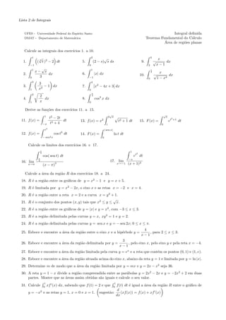 Lista 2 de Integrais


   UFES - Universidade Federal do Esp´
                                     ırito Santo                                                                                Integral deﬁnida
   DMAT - Departamento de Matem´tica
                                   a                                                                             Teorema Fundamental do C´lculo
                                                                                                                                           a
                                                                                                                           ´
                                                                                                                           Area de regi˜es planas
                                                                                                                                       o

   Calcule as integrais dos exerc´
                                 ıcios 1. a 10.
            1    √                                          2          √                                              3
                                                                                                                               x
                ( t )2 − 2 dt
                 3
  1.                                               5.           (2 − s) s ds                                9.            √       dx
        −1                                              0                                                         2           x−1
            1        √                                      1                                                         1
                x− x                                                                                                  2         x
  2.                 dx                            6.           |x| dx                                     10.            √          dx
        0         3                                     −1                                                        0           1 − x4
            3                                               4
                 3
  3.                − 1 dx                         7.            x2 − 4x + 3 dx
        1        x2                                     0
                                                            π
            2
                 2                                          4
  4.               dx                              8.           cos3 x dx
        1        x                                      0

    Derive as fun¸˜es dos exerc´
                 co            ıcios 11. a 15.
                                                                               √                                                    √
                          1
                               t2 − 2t                                        2 x                                                    x
                                                                                                                                          2
 11. f (x) =                           dt         13. f (x) = x      2
                                                                                        t2   + 1 dt        15. F (x) =                   et   +1
                                                                                                                                                   dt
                         −x    t2 + 4                                     1                                                     0
                          x4                                             | sen x|
 12. f (x) =                        cos t3 dt     14. F (x) =                       ln t dt
                         − sen2 x                                    0

       Calcule os limites dos exerc´
                                   ıcios 16. e 17.
                     x                                                                           1
                     2                                                                                 2
                         cos( sen t) dt                                                               et dt
                 π                                                                              −x
 16. lim         2                                                             17. lim
       x→π               (x − π)
                                    3                                                   x→−1    (x + 1)3

    Calcule a ´rea da regi˜o R dos exerc´
              a           a             ıcios 18. a 24.
 18. R ´ a regi˜o entre os gr´ﬁcos de y = x2 − 1 e y = x + 5.
       e       a             a
 19. R ´ limitada por y = x2 − 2x, o eixo x e as retas x = −2 e x = 4.
       e
 20. R ´ a regi˜o entre a reta x = 2 e a curva x = y 2 + 1.
       e       a
                                                        √
 21. R ´ o conjunto dos pontos (x, y) tais que x2 ≤ y ≤ x.
       e
 22. R ´ a regi˜o entre os gr´ﬁcos de y = |x| e y = x2 , com −3 ≤ x ≤ 3.
       e       a             a
 23. R ´ a regi˜o delimitada pelas curvas y = x, xy 2 = 1 e y = 2.
       e       a
 24. R ´ a regi˜o delimitada pelas curvas y = sen x e y = − sen 2x; 0 ≤ x ≤ π.
       e       a
                                                                                                            4
 25. Esboce e encontre a ´rea da regi˜o entre o eixo x e a hip´rbole y =
                         a           a                        e                                                , para 2 ≤ x ≤ 3.
                                                                                                           x−1
                                                                                          3
 26. Esboce e encontre a ´rea da regi˜o delimitada por y =
                         a           a                                                       , pelo eixo x, pelo eixo y e pela reta x = −4.
                                                                                         x−1
 27. Esboce e encontre a ´rea da regi˜o limitada pela curva y = ex e a reta que cont´m os pontos (0, 1) e (1, e).
                         a           a                                              e
 28. Esboce e encontre a ´rea da regi˜o situada acima do eixo x, abaixo da reta y = 1 e limitada por y = ln |x|.
                         a           a
 29. Determine m de modo que a ´rea da regi˜o limitada por y = mx e y = 2x − x2 seja 36.
                               a           a
 30. A reta y = 1 − x divide a regi˜o compreendida entre as par´bolas y = 2x2 − 2x e y = −2x2 + 2 em duas
                                   a                             a
     partes. Mostre que as ´reas assim obtidas s˜o iguais e calcule o seu valor.
                           a                    a
                         1                                                          1
 31. Calcule             0
                              xf (x) dx, sabendo que f (1) = 2 e que         f (t) dt ´ igual a ´rea da regi˜o R entre o gr´ﬁco de
                                                                                    0
                                                                                      e         a           a              a
                                                                              d
       y = −x2 e as retas y = 1, x = 0 e x = 1.                    sugest˜o:
                                                                         a      (xf (x)) = f (x) + xf (x)
                                                                             dx
 
