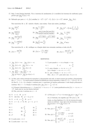 Lista 4 de C´alculo I 2010-2 8
17. Seja f uma fun¸c˜ao limitada. Use o teorema do anulamento (´e o corol´ario do teorema do confronto) para
provar que lim
x→0
x2
f(x) = 0.
18. Sabendo que para x > 1, f(x) satisfaz (x − 1)2
<
(
x2
− 1
)
· f(x) < (x + 1)2
, calcule lim
x→+∞
f(x).
Nos exercic´ıos 19. a 27. calcule o limite, caso exista. Caso n˜ao exista, justiﬁque.
19. lim
x→0
sen x3
x
20. lim
x→0
tan(πx)
tan x
21. lim
x→0
sen 2
(
ax2
)
x4
22. lim
x→0
1 − cos(ax)
x2
23. lim
x→0
1 − sec x
x2
24. lim
x→0
sen (x) sen (3x) sen (5x)
tan(2x) tan(4x) tan(6x)
25. lim
x→0
√
1 + tan x −
√
1 + sen x
x3
26. lim
x→0
(
x cos
1
x
)
27. lim
x→−2
(
x2
− 4
)
sen
(
1
x + 2
)
28. lim
x→+∞
x − cos x
x
29. lim
x→−∞
1 + x sen x
x
30. lim
x→−∞
x2
sen x
Nos exerc´ıcios 31. a 33. veriﬁque se a fun¸c˜ao dada tem extens˜ao cont´ınua a toda reta R.
31. f(x) =
sen 2
4x
x
32. f(x) =
−1 + sen x
x − π/2 33. f(x) =
sen
(
x2
− 4
)
x + 2
RESPOSTAS
1. lim
x→2−
f(x) = +∞; lim
x→2+
f(x) = −∞
2. lim
x→3−
f(x) = 0; lim
x→3+
f(x) = −∞
3. lim
x→2−
f(x) = 0; lim
x→2+
f(x) = 0
4. lim
x→4−
g(x)
h(x)
= lim
x→4+
g(x)
h(x)
= −∞
lim
x→4−
(g ◦ h)(x) = lim
x→4+
(g ◦ h)(x) = 5
5. , pois quando x → +∞ a fun¸c˜ao → +∞
6. 1 7. −1 8. −
3
2
9. , pois a fun¸c˜ao → −∞ se x → −1−
(ou, a fun¸c˜ao → +∞ se x → −1+
)
10. , pois a fun¸c˜ao → −∞ se x → 5−
.
Obs.: ̸ ∃x; x → 5+
, pois neste caso −5 ≤ x < 5.
11. (a) Sim, pois a ´unica restri¸c˜ao da express˜ao ´e o denominador n˜ao nulo, os ´unicos pontos que anulam o denominador
s˜ao x = −1 e x = −3 e nestes pontos a fun¸c˜ao foi deﬁnida por outras express˜oes, a saber f(−1) = −1/2 e f(−3) = 0.
(b) Em R − {−3, −1} a fun¸c˜ao ´e cont´ınua pois ´e o quociente de fun¸c˜oes polinomiais e toda fun¸c˜ao polinomial ´e
cont´ınua. Em x = −1 a fun¸c˜ao ´e cont´ınua pois lim
x→−1
f(x) = −
1
2
= f(−1).
(c) A fun¸c˜ao ´e descont´ınua em x = −3 pois f(x) → +∞ se x → −3−
(outra justiﬁcativa seria f(x) → −∞ se x →
−3+
, basta n˜ao ter um dos limites laterais).
(d) N˜ao, pois n˜ao ´e cont´ınua em x = −3.
12. V: x = 1; H: y = 3
13. V: n˜ao tem; H: y = −2, y = 2
14. V: x = 0, x =
3
2
; H: y = 1
15. V: x = −2, x = 2; H: y = −1, y = 1
16. 5
17. (i) Para g(x) = x2
e a = 0, temos lim
x→a
g(x) = lim
x→0
x2
= 0
(ii) f ´e limitada, isto signiﬁca que ∃M; |f(x)| ≤ M.
Assim, as duas hip´oteses (i) e (ii) do teorema do anula-
mento se veriﬁcam. Logo vale a tese do teorema, a saber
lim
x→a
g(x)f(x) = 0 ⇒ lim
x→0
x2
f(x) = 0.
18. 1
19. 0
20. π
21. a2
22.
a2
2
23. −
1
2
24.
5
16
25.
1
4
26. 0
27. 0
28. 1
29. , oscila entre −1 e 1
30. , oscila entre −∞ e +∞
31. Sim, g(x) =



sen 2
4x
x
, x ̸= 0
0 , x = 0
32. Sim, g(x) =



−1 + sen x
x − π/2
, x ̸= π/2
0 , x = π/2
33. Sim, g(x) =



sen
(
x2
− 4
)
x + 2
, x ̸= −2
−4 , x = −2
 