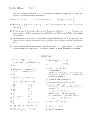 Lista 5 de C´lculo I
            a                 2010-2                                                                            10


       Para cada fun¸˜o dos exerc´
                     ca          ıcios 24. a 26. determine um intervalo de amplitude 1, no qual est´
                                                                                                   a
       localizado pelo menos um zero dessa fun¸˜o.
                                              ca
                                                                                                     πx
 24. f (x) = x3 + x − 1                25. f (x) = x3 + 3x − 5              26. f (x) = 1 + x cos
                                                                                                      2

 27. Mostre que os gr´ﬁcos de y = 1 e y = x2 tan x tˆm interse¸˜o em pelo menos um ponto do
              ( π πa )                              e         ca
     intervalo − ,    .
                 2 2
 28. Dˆ um exemplo de uma fun¸˜o tal que que em dois pontos distintos x = a e x = b a fun¸˜o tem
       e                          ca                                                            ca
     sinais contr´rios, f n˜o ´ cont´
                 a         a e       ınua no intervalo [a, b] e a tese do Teorema do Valor Intermedi´rio
                                                                                                    a
     ´ verdadeira.
     e

 29. Dˆ um exemplo de uma fun¸˜o tal que que em dois pontos distintos x = a e x = b a fun¸˜o tem
       e                          ca                                                            ca
     sinais contr´rios, f n˜o ´ cont´
                 a         a e       ınua no intervalo [a, b] e a tese do Teorema do Valor Intermedi´rio
                                                                                                    a
     ´ falsa.
     e

 30. Se uma fun¸˜o f muda de sinal quando x varia de um ponto x = x1 para o ponto x = x2 , existir´
                ca                                                                                a
     obrigatoriamente um ponto entre x1 e x2 onde a fun¸˜o f se anula? Justiﬁque sua resposta.
                                                       ca



                                                RESPOSTAS

  1. Se n for par, pois a fun¸˜o → +∞
                             ca                                                     3
                                                       21. Sim, pois lim f (t) =      = f (1)
                                                                        t→1         2
                ımpar, pois a fun¸˜o → −∞
     e se n for ´                ca
                                                             1                         23. Sim
                                                       22.
  2. −1                       3. 1                           2
                                                       24. f (0) = −1 < 0 < 1 = f (1),
  4.     pois se x → 1− a fun¸˜o → −∞
                              ca
                                                             f ´ cont´
                                                               e     ınua em [0, 1].
       (ou se x → 1+ a fun¸˜o → +∞)
                           ca
                                                             Pelo Teorema do Valor Intermedi´rio (TVI), existe
                                                                                              a
  5. 10                                                      um c; 0 < c < 1; f (c) = 0, isto ´, existe um zero
                                                                                              e
                       1−                                    da fun¸˜o no intervalo [0, 1].
                                                                   ca
  6.    pois se x →       a fun¸˜o → −∞
                               ca
                       2                               25. Idem ao 22. para o intervalo [1, 2]
                    1+                                                                              [1      ]
       (ou se x →      a fun¸˜o → −∞)
                            ca                         26. Idem ao item 22. para o intervalo            3
                    2                                                                                2, 2
       49                         π                    27. Aplicando o TVI em f (x) = −1 + x2 tan x no in-
  7.                          12.
       24                         2                        tervalo [0, π/3], mostra-se que f tem um zero no
        1                     13. 1                        intervalo [0, π/3].
  8.
       144                   14. 0                           Isto ´, ∃c; c ∈ [0, π/3]; f (c) = 0.
                                                                  e
       3                                                     Como [0, π/3] ⊂ (−π/2, π/2), temos que
  9.                         15. 0
       4
                                                             ∃c; c ∈ (−π/2, π/2); −1 + c2 tan c = f (c) = 0.
       2(1 − a)(1 + b)       16. 1
 10.                                                         Isto ´, ∃c; c ∈ (−π/2, π/2); c2 tan c = 1.
                                                                  e
             c2              17. 0
       3                                                          (x + 1)2
 11.                         18. a = 1, b = 0          28. f (x) =         em [−2, 2];
       2                                                            1−x
 19. lim− f (x) = −∞       lim f (x) = +∞                         1
       x→0                x→0+
                                                       29. f (x) = em [−1, 1]
                                                                  x
 20. N˜o, pois lim f (x) = 0 ̸= 1 = f (0)
      a                                                30. N˜o. Ver exemplo 29.
                                                             a
                 x→0
 