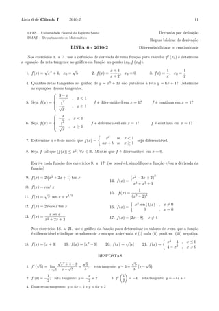 Lista 6 de C´lculo I
            a                     2010-2                                                                             11


   UFES - Universidade Federal do Esp´
                                     ırito Santo                                                 Derivada por deﬁni¸˜o
                                                                                                                   ca
   DMAT - Departamento de Matem´tica
                               a
                                                                                            Regras b´sicas de deriva¸˜o
                                                                                                    a               ca
                                   LISTA 6 - 2010-2                                 Diferenciabilidade × continuidade

             ıcios 1. a 3. use a deﬁni¸˜o de derivada de uma fun¸˜o para calcular f ′ (x0 ) e determine
    Nos exerc´                        ca                        ca
a equa¸˜o da reta tangente ao gr´ﬁco da fun¸˜o no ponto (x0 , f (x0 )).
      ca                          a          ca
               √                       √                        x+4                                     1        1
  1. f (x) =       x2 + 4, x0 =            5       2. f (x) =       , x0 = 0                3. f x) =     , x0 =
                                                                x+2                                     x        2
  4. Quantas retas tangentes ao gr´ﬁco de y = x3 + 3x s˜o paralelas ` reta y = 6x + 1? Determine
                                   a                     a           a
     as equa¸˜es dessas tangentes.
             co
                  
                   3−x , x<1
                  
  5. Seja f (x) =     2                f ´ diferenci´vel em x = 1?
                                          e         a                    f ´ cont´
                                                                            e     ınua em x = 1?
                   √1
                           , x≥1
                      x
                  
                   −x , x < 1
                  
  6. Seja f (x) =     2              f ´ diferenci´vel em x = 1?
                                        e         a                      f ´ cont´
                                                                           e     ınua em x = 1?
                   √1
                         , x≥1
                      x
                                          {
                                              x2     se x < 1
  7. Determine a e b de modo que f (x) =                        seja diferenci´vel.
                                                                              a
                                            ax + b se x ≥ 1

  8. Seja f tal que |f (x)| ≤ x2 , ∀x ∈ R. Mostre que f ´ diferenci´vel em x = 0.
                                                        e          a

     Derive cada fun¸˜o dos exerc´
                    ca           ıcios 9. a 17. (se poss´
                                                        ıvel, simpliﬁque a fun¸˜o e/ou a derivada da
                                                                              ca
     fun¸˜o)
        ca
              (           )                                                   (        )2
  9. f (x) = 2 x2 + 2x + 1 tan x                                            x2 − 2x + 2
                                                                14. f (x) =
                                                                            x4 + x2 + 1
 10. f (x) = cos2 x
                                                                                    1
               √                                                15. f (x) =
 11. f (x) =       x sen x +    x1/3                                          (x2   + 2)2
                                                                              {
 12. f (x) = 2x cos x tan x                                                       x3 sen (1/x) , x ̸= 0
                                                                16. f (x) =
                                                                                        0      , x=0
                    x sec x
 13. f (x) =                                                    17. f (x) = |2x − 8|, x ̸= 4
               x2   + 2x + 3

     Nos exerc´ıcios 18. a 21. use o gr´ﬁco da fun¸˜o para determinar os valores de x em que a fun¸˜o
                                        a         ca                                                 ca
     ´ diferenci´vel e indique os valores de x em que a derivada ´ (i) nula (ii) positiva (iii) negativa.
     e          a                                                e
                                                                                   { 2
                                                            √                         x −4 , x≤0
 18. f (x) = |x + 3|     19. f (x) = |x2 − 9|    20. f (x) = |x|      21. f (x) =
                                                                                      4 − x2 , x > 0

                                                      RESPOSTAS
                          √                    √                              √
       ′
        (√ )                  x2 + 4 − 3    5                                      5(   √ )
   1. f   5 = lim
                √                 √      =    ;     reta tangente: y − 3 =            x− 5
                   x→ 5       x− 5         3                                      3
                                                                     ( )
       ′       1                      x                             ′ 1
   2. f (0) = − ; reta tangente: y = − + 2                      3. f     = −4; reta tangente: y = −4x + 4
               2                      2                               2
   4. Duas retas tangentes: y = 6x − 2 e y = 6x + 2
 