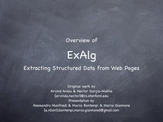 Overview of

                     ExAlg
Extracting Structured Data from Web Pages


                       Original work by
             Arvind Arasu & Hector Garçia-Molina
               {arvinda,hector}@cs.stanford.edu
                        Presentation by
   Alessandro Manfredi & Marco Bontempi & Marco Giannone
         {a.n0on3,bontempi,marco.giannone}@gmail.com
 