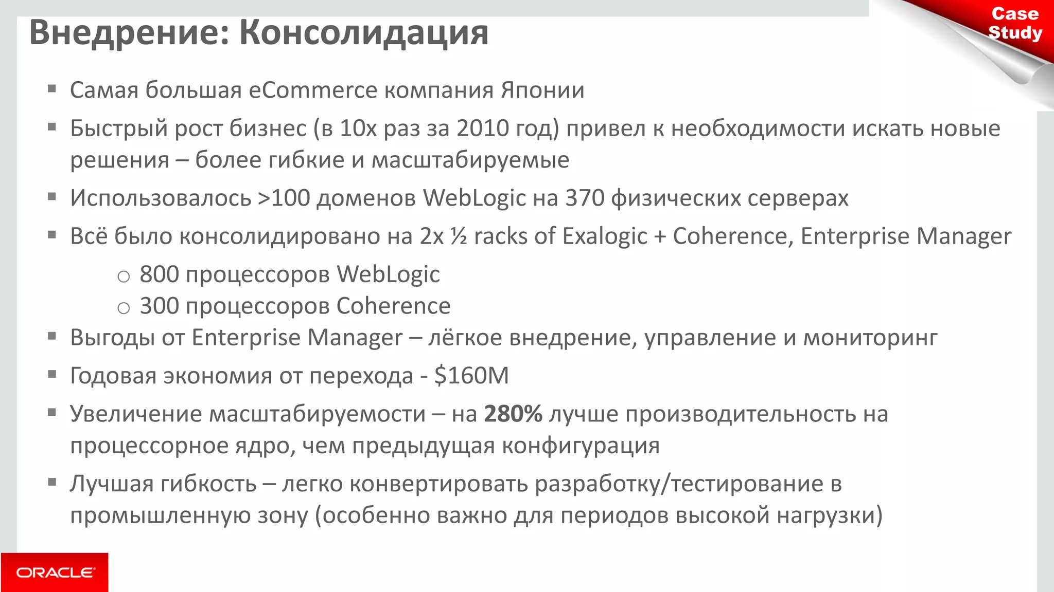 Внедрение: Консолидация 
Самая большая eCommerce компания Японии 
Быстрый рост бизнес (в 10х раз за 2010 год) привел к необходимости искать новые решения – более гибкие и масштабируемые 
Использовалось >100 доменов WebLogic на 370 физических серверах 
Всё было консолидировано на 2х ½ racks of Exalogic + Coherence, Enterprise Manager 
o800 процессоров WebLogic 
o300 процессоров Coherence 
Выгоды от Enterprise Manager – лёгкое внедрение, управление и мониторинг 
Годовая экономия от перехода - $160M 
Увеличение масштабируемости – на 280% лучше производительность на процессорное ядро, чем предыдущая конфигурация 
Лучшая гибкость – легко конвертировать разработку/тестирование в промышленную зону (особенно важно для периодов высокой нагрузки) 
Case Study  