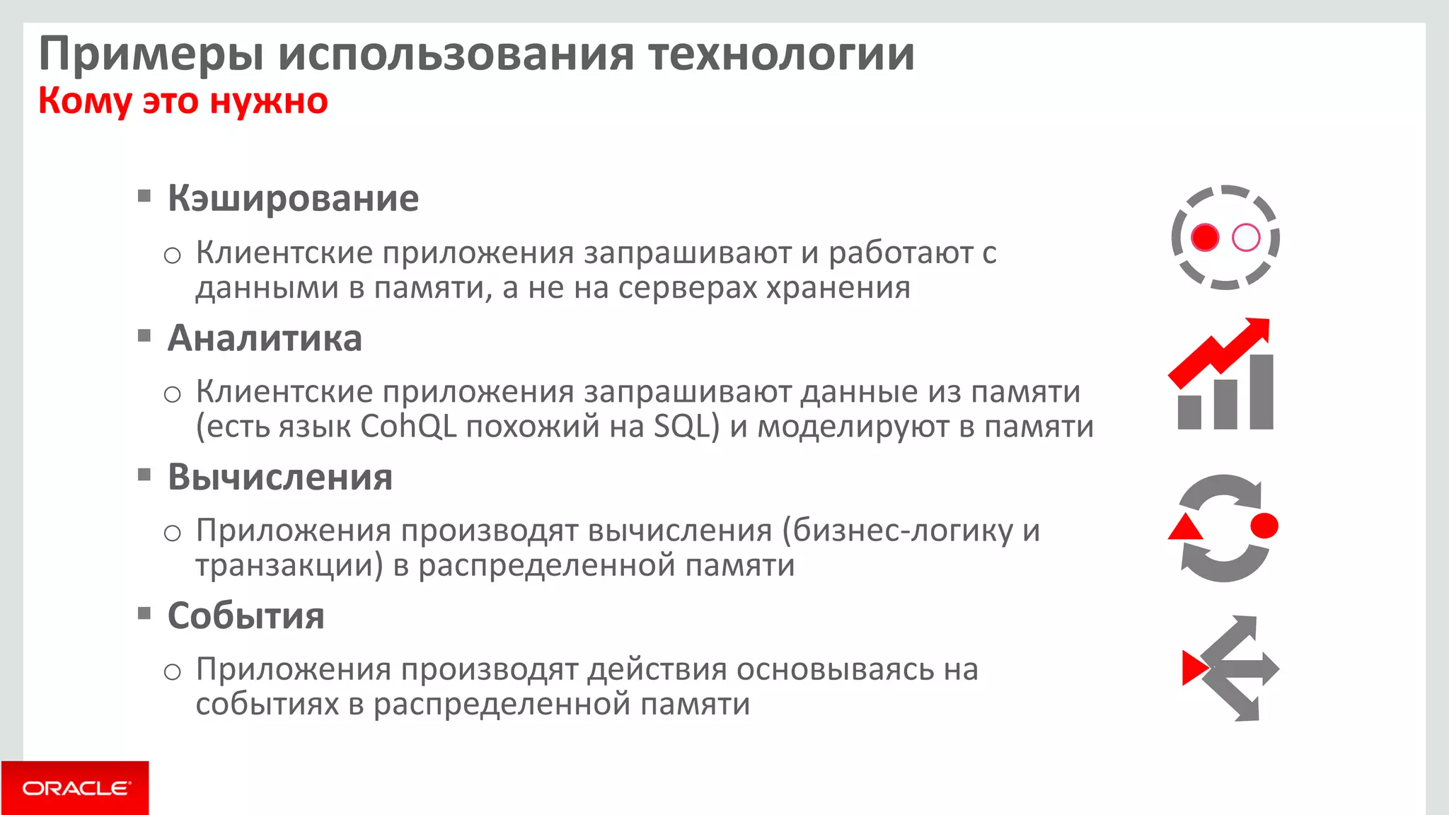 Примеры использования технологии Кому это нужно 
Кэширование 
oКлиентские приложения запрашивают и работают с данными в памяти, а не на серверах хранения 
Аналитика 
oКлиентские приложения запрашивают данные из памяти (есть язык CohQL похожий на SQL) и моделируют в памяти 
Вычисления 
oПриложения производят вычисления (бизнес-логику и транзакции) в распределенной памяти 
События 
oПриложения производят действия основываясь на событиях в распределенной памяти  