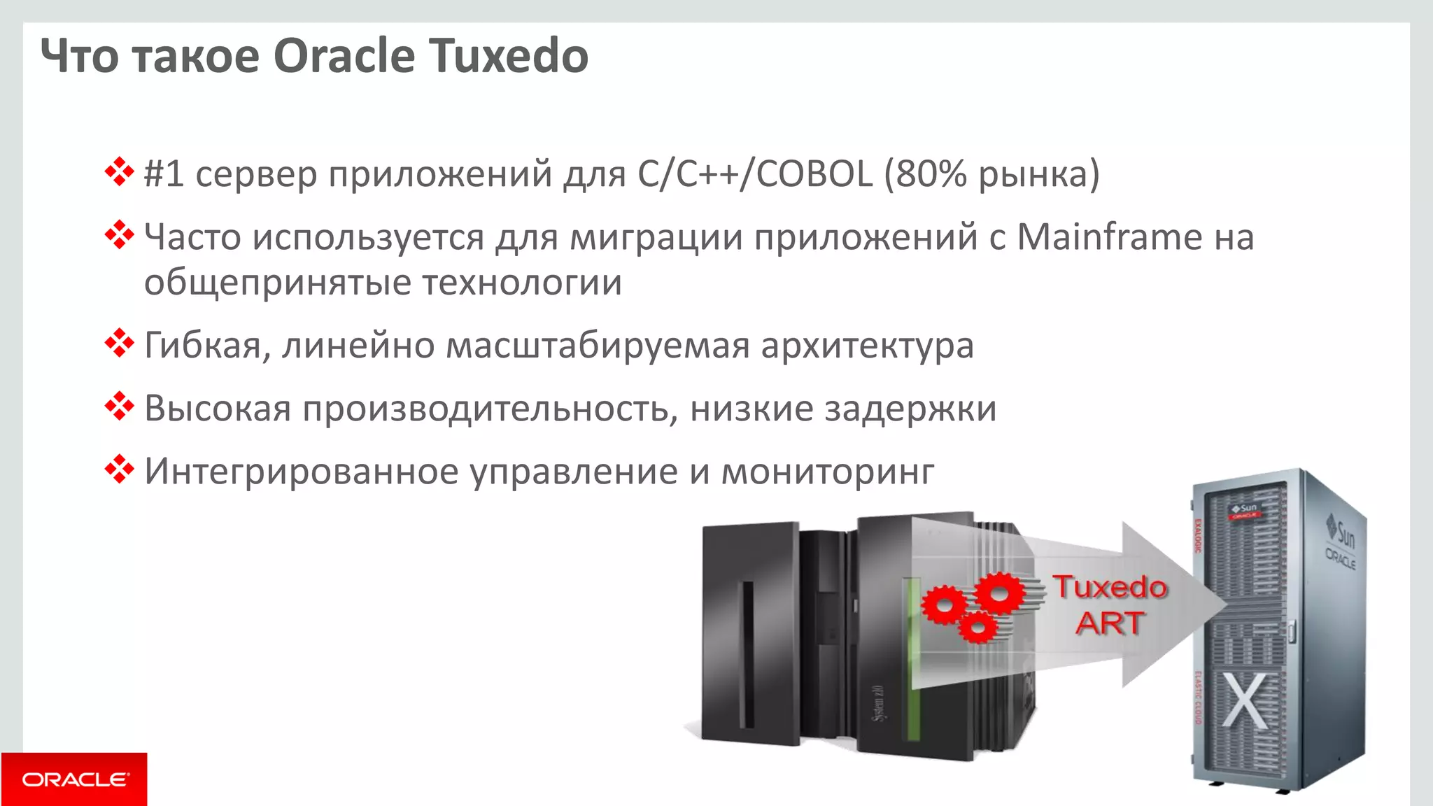Что такое Oracle Tuxedo 
#1 сервер приложений для C/C++/COBOL (80% рынка) 
Часто используется для миграции приложений с Mainframe на общепринятые технологии 
Гибкая, линейно масштабируемая архитектура 
Высокая производительность, низкие задержки 
Интегрированное управление и мониторинг  