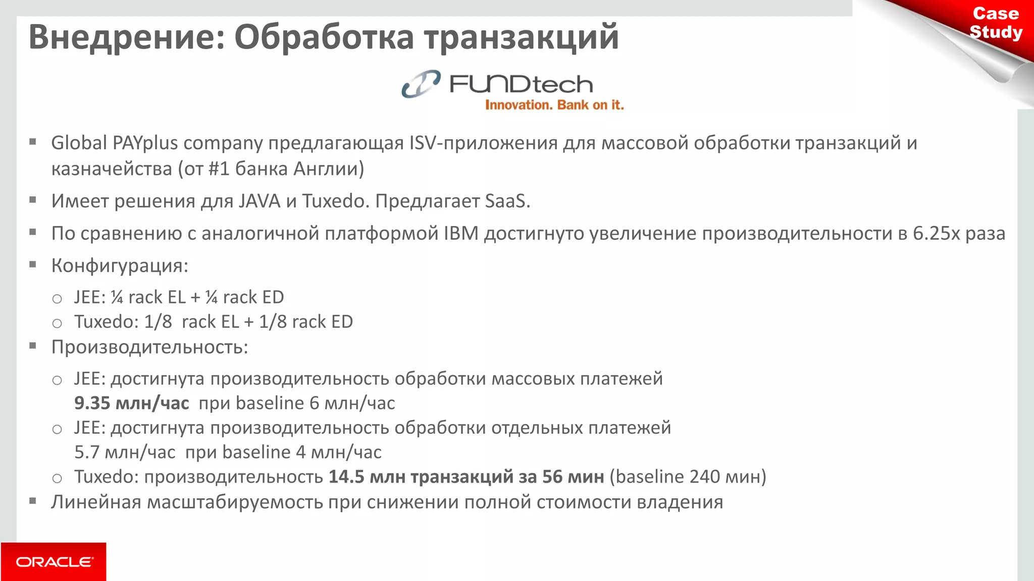 Внедрение: Обработка транзакций 
Global PAYplus company предлагающая ISV-приложения для массовой обработки транзакций и казначейства (от #1 банка Англии) 
Имеет решения для JAVA и Tuxedo. Предлагает SaaS. 
По сравнению с аналогичной платформой IBM достигнуто увеличение производительности в 6.25х раза 
Конфигурация: 
oJEE: ¼ rack EL + ¼ rack ED 
oTuxedo: 1/8 rack EL + 1/8 rack ED 
Производительность: 
oJEE: достигнута производительность обработки массовых платежей 9.35 млн/час при baseline 6 млн/час 
oJEE: достигнута производительность обработки отдельных платежей 5.7 млн/час при baseline 4 млн/час 
oTuxedo: производительность 14.5 млн транзакций за 56 мин (baseline 240 мин) 
Линейная масштабируемость при снижении полной стоимости владения 
Case Study  