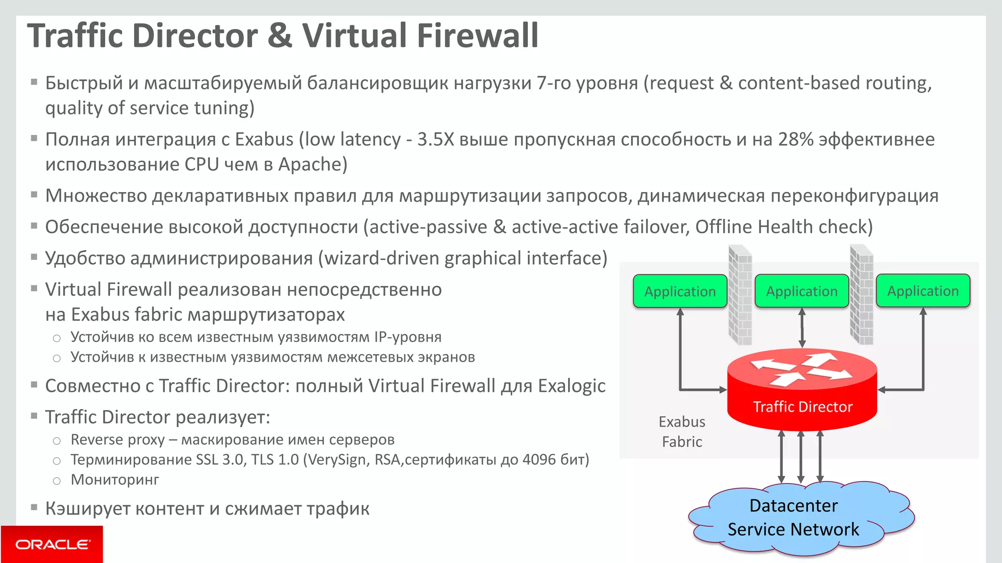 Application Application Application 
Exabus 
Fabric 
Datacenter 
Service Network 
Traffic Director 
Traffic Director & Virtual Firewall 
 Быстрый и масштабируемый балансировщик нагрузки 7-го уровня (request & content-based routing, 
quality of service tuning) 
 Полная интеграция с Exabus (low latency - 3.5X выше пропускная способность и на 28% эффективнее 
использование CPU чем в Apache) 
 Множество декларативных правил для маршрутизации запросов, динамическая переконфигурация 
 Обеспечение высокой доступности (active-passive & active-active failover, Offline Health check) 
 Удобство администрирования (wizard-driven graphical interface) 
 Virtual Firewall реализован непосредственно 
на Exabus fabric маршрутизаторах 
o Устойчив ко всем известным уязвимостям IP-уровня 
o Устойчив к известным уязвимостям межсетевых экранов 
 Совместно с Traffic Director: полный Virtual Firewall для Exalogic 
 Traffic Director реализует: 
o Reverse proxy – маскирование имен серверов 
o Терминирование SSL 3.0, TLS 1.0 (VerySign, RSA,сертификаты до 4096 бит) 
o Мониторинг 
 Кэширует контент и сжимает трафик 
 