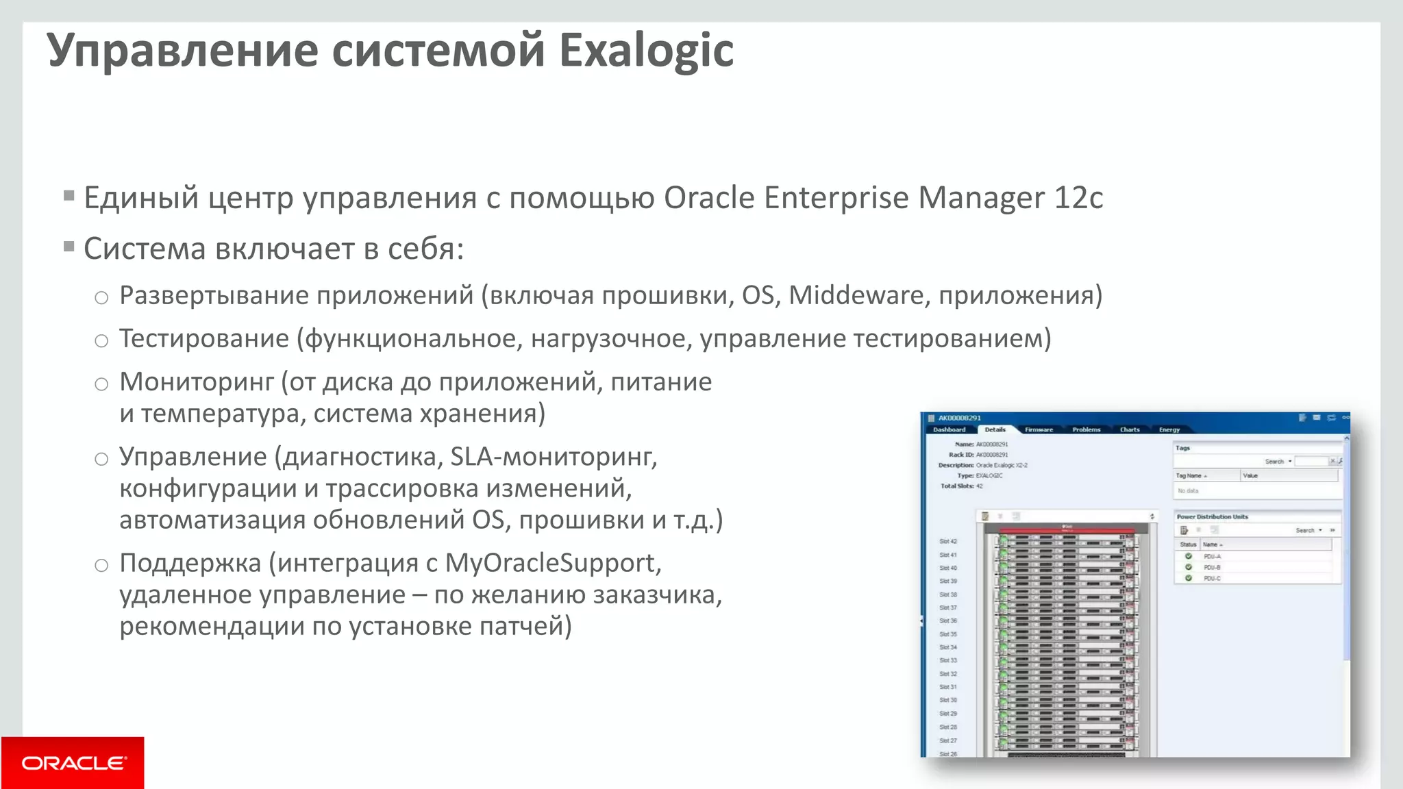 Управление системой Exalogic 
Единый центр управления с помощью Oracle Enterprise Manager 12c 
Система включает в себя: 
oРазвертывание приложений (включая прошивки, OS, Middeware, приложения) 
oТестирование (функциональное, нагрузочное, управление тестированием) 
oМониторинг (от диска до приложений, питание и температура, система хранения) 
oУправление (диагностика, SLA-мониторинг, конфигурации и трассировка изменений, автоматизация обновлений OS, прошивки и т.д.) 
oПоддержка (интеграция с MyOracleSupport, удаленное управление – по желанию заказчика, рекомендации по установке патчей)  
