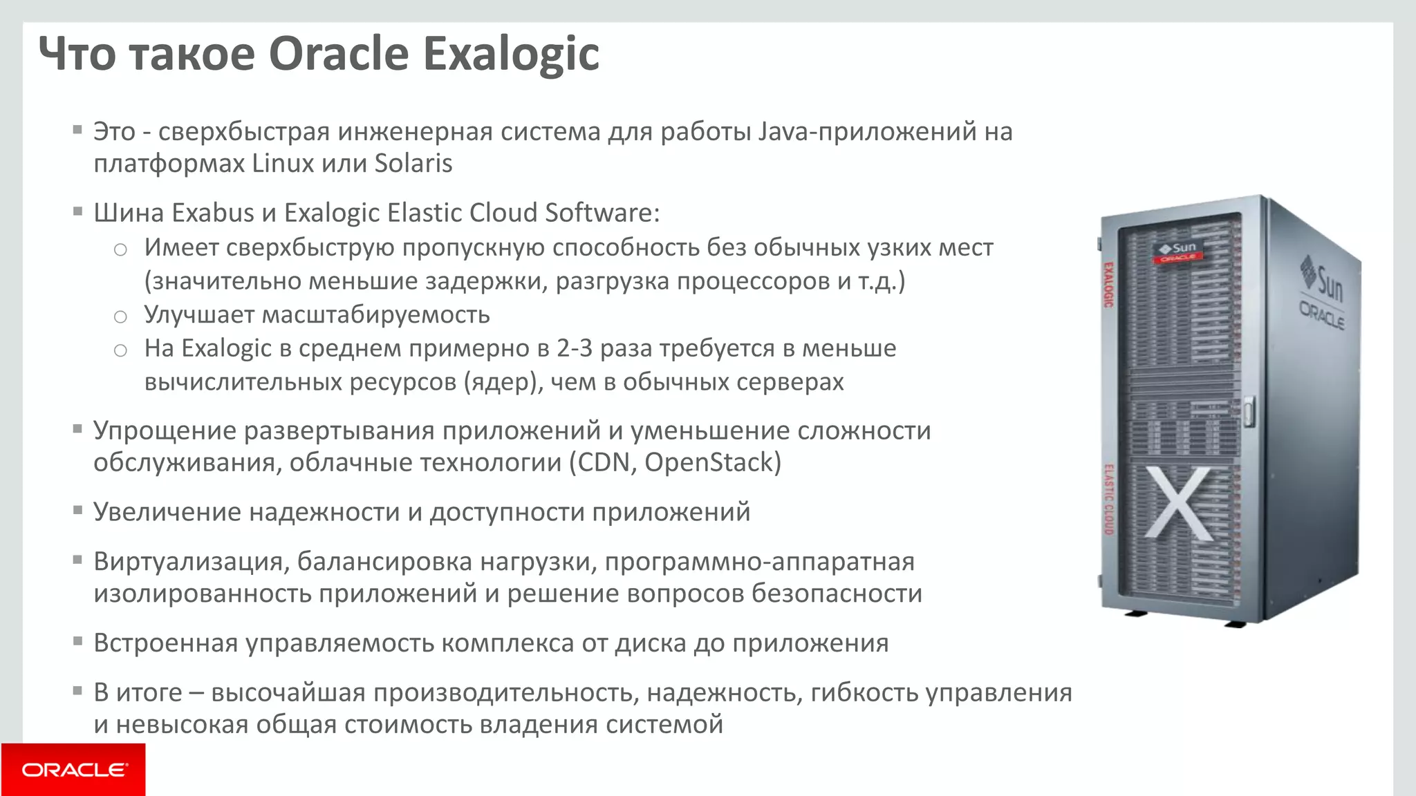 Что такое Oracle Exalogic 
Это - сверхбыстрая инженерная система для работы Java-приложений на платформах Linux или Solaris 
Шина Exabus и Exalogic Elastic Cloud Software: 
oИмеет сверхбыструю пропускную способность без обычных узких мест (значительно меньшие задержки, разгрузка процессоров и т.д.) 
oУлучшает масштабируемость 
oНа Exalogic в среднем примерно в 2-3 раза требуется в меньше вычислительных ресурсов (ядер), чем в обычных серверах 
Упрощение развертывания приложений и уменьшение сложности обслуживания, облачные технологии (CDN, OpenStack) 
Увеличение надежности и доступности приложений 
Виртуализация, балансировка нагрузки, программно-аппаратная изолированность приложений и решение вопросов безопасности 
Встроенная управляемость комплекса от диска до приложения 
В итоге – высочайшая производительность, надежность, гибкость управления и невысокая общая стоимость владения системой  