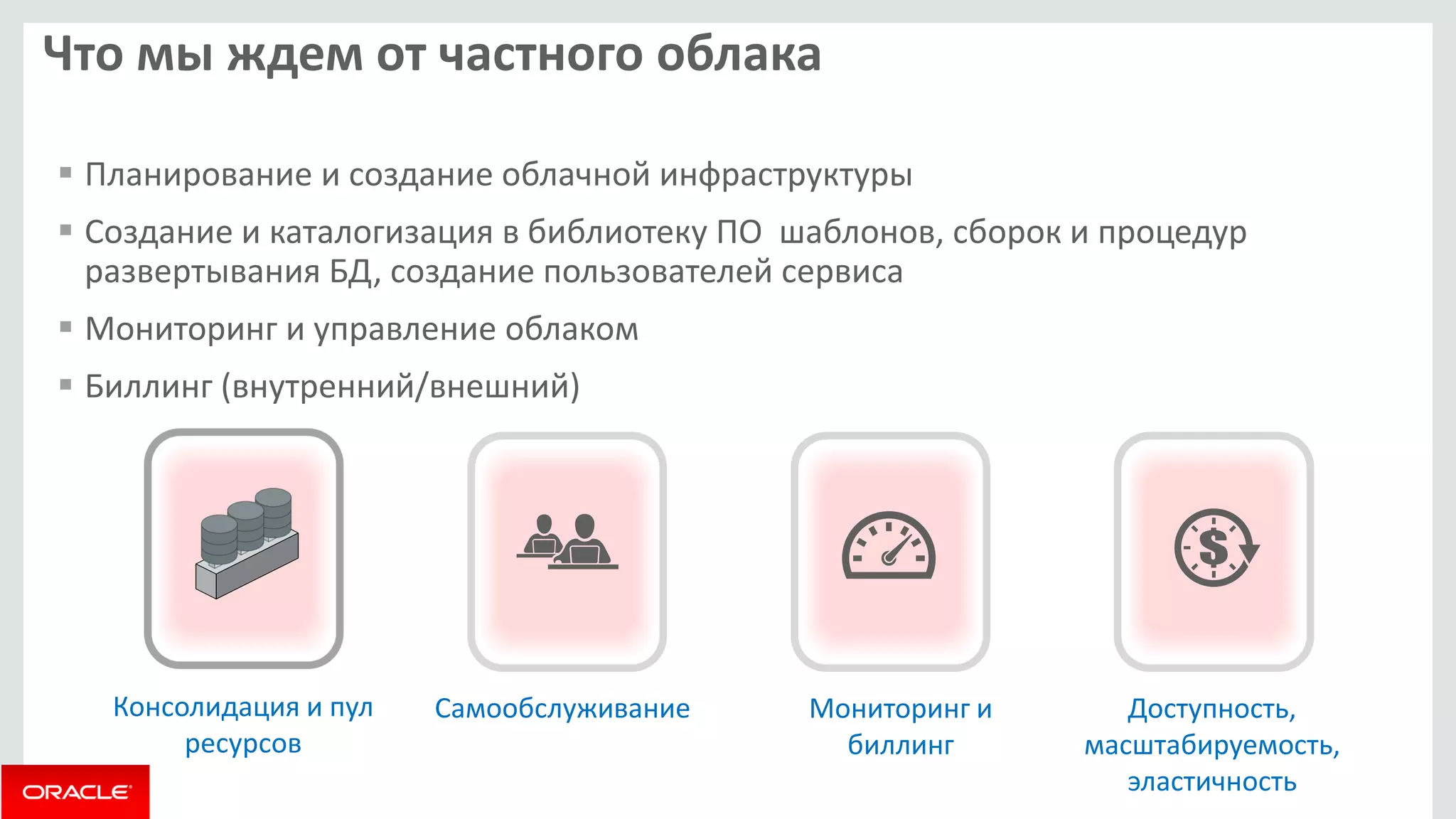Что мы ждем от частного облака 
 Планирование и создание облачной инфраструктуры 
 Создание и каталогизация в библиотеку ПО шаблонов, сборок и процедур 
развертывания БД, создание пользователей сервиса 
 Мониторинг и управление облаком 
 Биллинг (внутренний/внешний) 
Консолидация и пул 
ресурсов 
Самообслуживание Мониторинг и 
биллинг 
Доступность, 
масштабируемость, 
эластичность 
 