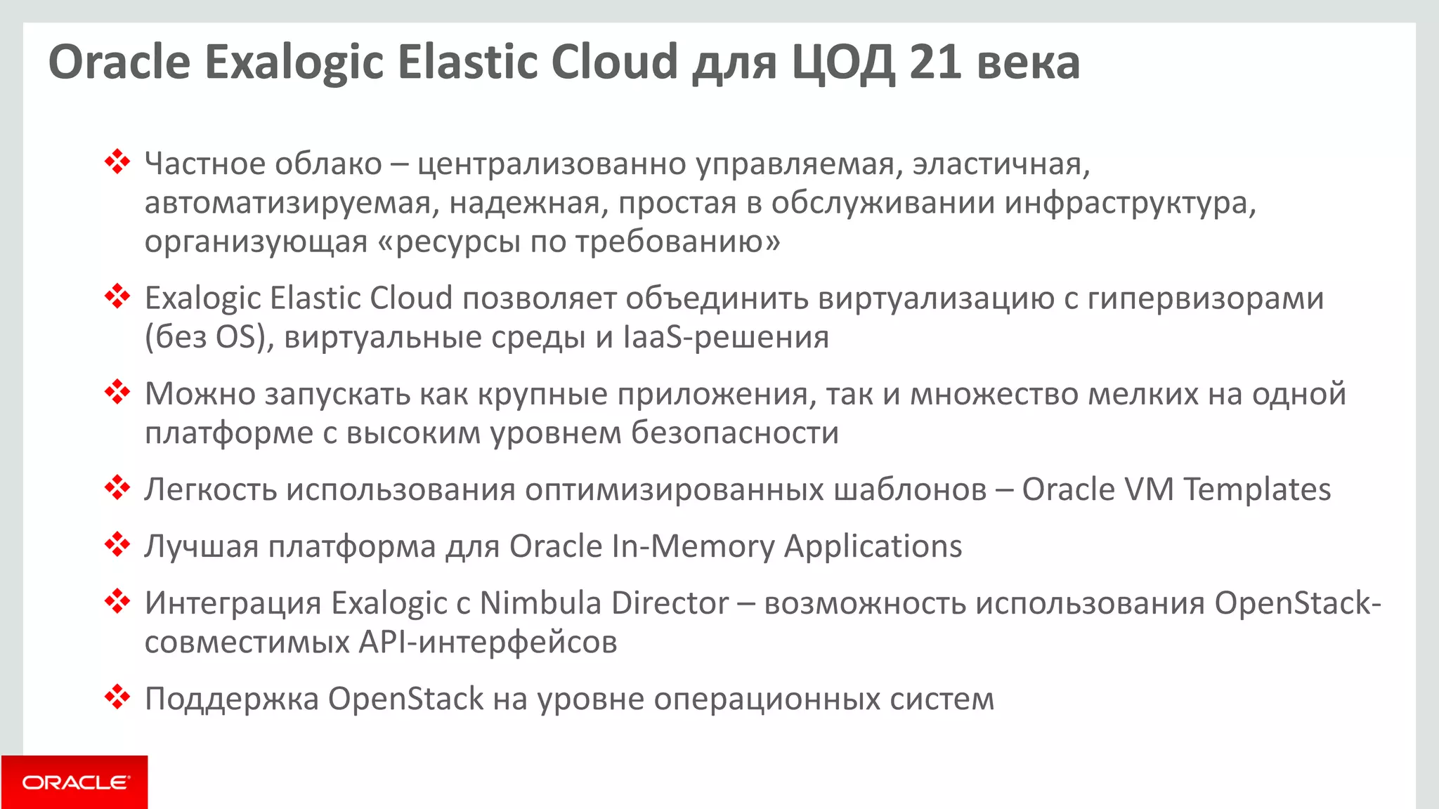 Oracle Exalogic Elastic Cloud для ЦОД 21 века 
Частное облако – централизованно управляемая, эластичная, автоматизируемая, надежная, простая в обслуживании инфраструктура, организующая «ресурсы по требованию» 
Exalogic Elastic Cloud позволяет объединить виртуализацию с гипервизорами (без OS), виртуальные среды и IaaS-решения 
Можно запускать как крупные приложения, так и множество мелких на одной платформе с высоким уровнем безопасности 
Легкость использования оптимизированных шаблонов – Oracle VM Templates 
Лучшая платформа для Oracle In-Memory Applications 
Интеграция Exalogic с Nimbula Director – возможность использования OpenStack- совместимых API-интерфейсов 
Поддержка OpenStack на уровне операционных систем  