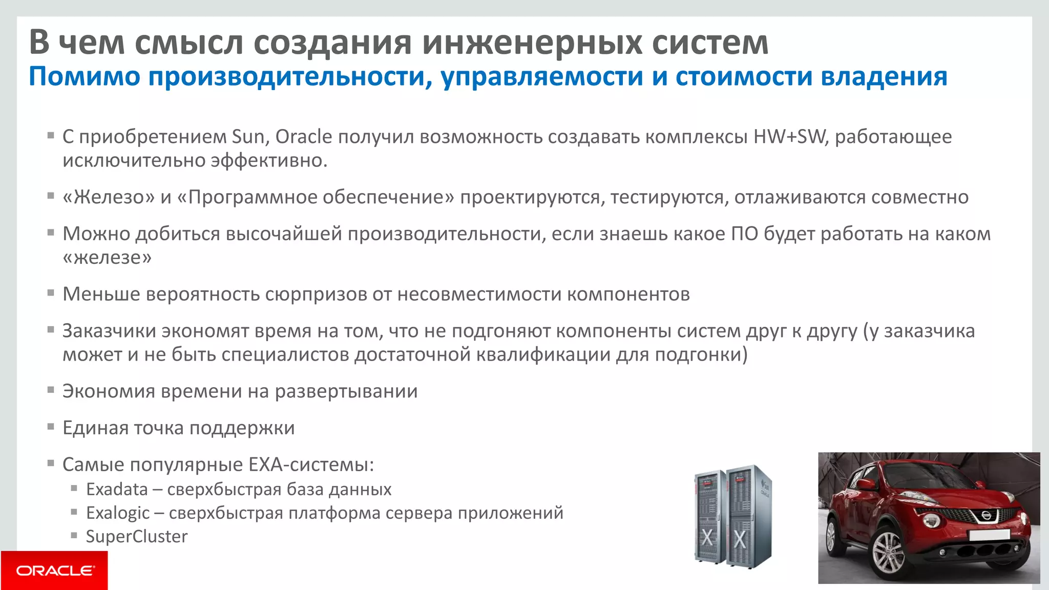 В чем смысл создания инженерных систем Помимо производительности, управляемости и стоимости владения 
С приобретением Sun, Oracle получил возможность создавать комплексы HW+SW, работающее исключительно эффективно. 
«Железо» и «Программное обеспечение» проектируются, тестируются, отлаживаются совместно 
Можно добиться высочайшей производительности, если знаешь какое ПО будет работать на каком «железе» 
Меньше вероятность сюрпризов от несовместимости компонентов 
Заказчики экономят время на том, что не подгоняют компоненты систем друг к другу (у заказчика может и не быть специалистов достаточной квалификации для подгонки) 
Экономия времени на развертывании 
Единая точка поддержки 
Самые популярные EXA-системы: 
Exadata – сверхбыстрая база данных 
Exalogic – сверхбыстрая платформа сервера приложений 
SuperCluster  