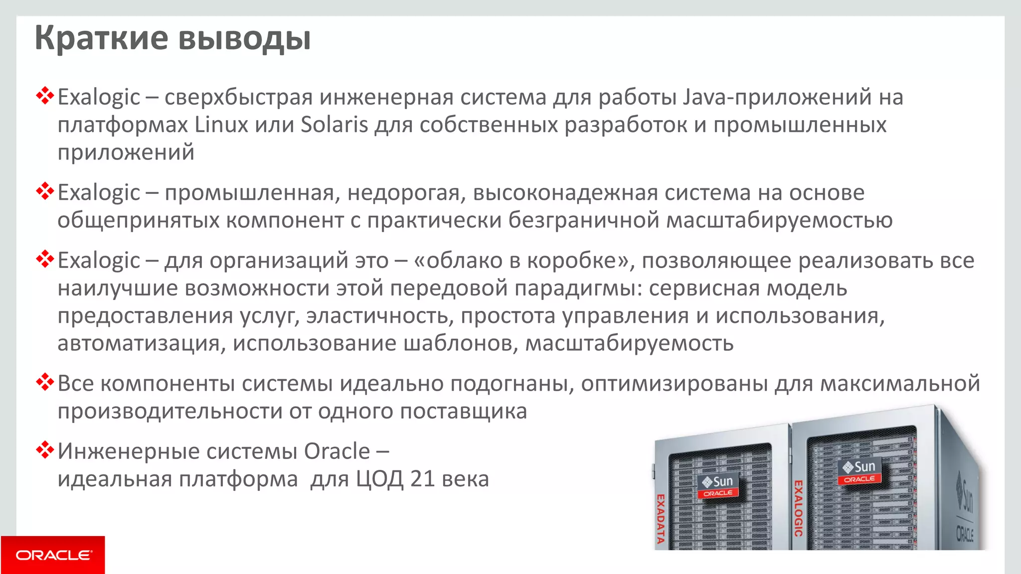 Краткие выводы 
Exalogic – сверхбыстрая инженерная система для работы Java-приложений на платформах Linux или Solaris для собственных разработок и промышленных приложений 
Exalogic – промышленная, недорогая, высоконадежная система на основе общепринятых компонент с практически безграничной масштабируемостью 
Exalogic – для организаций это – «облако в коробке», позволяющее реализовать все наилучшие возможности этой передовой парадигмы: сервисная модель предоставления услуг, эластичность, простота управления и использования, автоматизация, использование шаблонов, масштабируемость 
Все компоненты системы идеально подогнаны, оптимизированы для максимальной производительности от одного поставщика 
Инженерные системы Oracle – идеальная платформа для ЦОД 21 века  