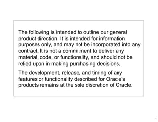 The following is intended to outline our general
product direction. It is intended for information
purposes only, and may not be incorporated into any
contract. It is not a commitment to deliver any
material, code, or functionality, and should not be
relied upon in making purchasing decisions.
The development, release, and timing of any
features or functionality described for Oracle’s
products remains at the sole discretion of Oracle.




                                                      1
 