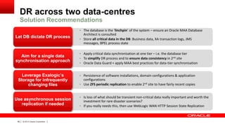 DR across two data-centres
Solution Recommendations
 The database is the ‘linchpin’ of the system – ensure an Oracle MAA Database

Let DB dictate DR process

Aim for a single data
synchronisation approach
Leverage Exalogic‟s
Storage for infrequently
changing files
Use asynchronous session
replication if needed

48

|

© 2012 Oracle Corporation

|

Architect is consulted
 Store all critical data in the DB: Business data, XA transaction logs, JMS
messages, BPEL process state
 Apply critical data synchronisation at one tier – i.e. the database tier
 To simplify DR process and to ensure data consistency in 2nd site
 Oracle Data Guard + apply MAA best practices for data-tier synchronisation

 Persistence of software installations, domain configurations & application

configurations
 Use ZFS periodic replication to enable 2nd site to have fairly recent copies
 Is loss of what should be transient non-critical data really important and worth the

investment for rare disaster scenarios?
 If you really needs this, then use WebLogic WAN HTTP Session State Replication

 