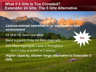 What if 5 GHz Is Too Crowded?
ExtendAir 24 GHz: The 5 GHz Alternative



License-exempt operation in an interference-free
environment
24 GHz UL band operation
                                                   New
Band supports three 64 MHz channels
200 Mbps aggregate Layer 2 throughput
          Up to 5 miles at 99.99% w/ 2’ antenna
Higher capacity, shorter range alternative to ExtendAir 5
GHz


page 23
 