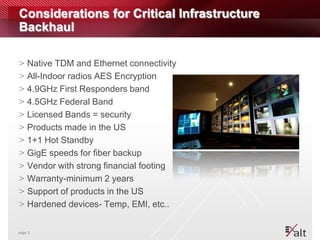 Considerations for Critical Infrastructure
Backhaul

>   Native TDM and Ethernet connectivity
>   All-Indoor radios AES Encryption
>   4.9GHz First Responders band
>   4.5GHz Federal Band
>   Licensed Bands = security
>   Products made in the US
>   1+1 Hot Standby
>   GigE speeds for fiber backup
>   Vendor with strong financial footing
>   Warranty-minimum 2 years
>   Support of products in the US
>   Hardened devices- Temp, EMI, etc..


page 3
 